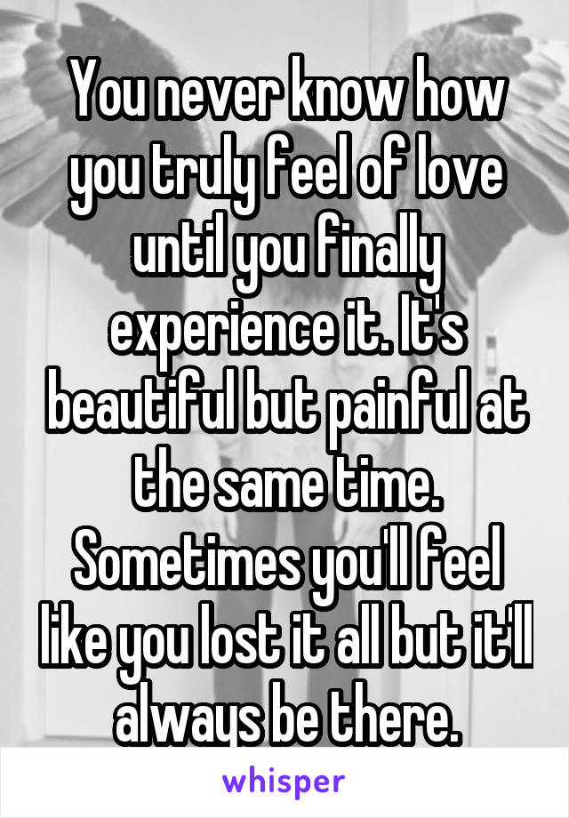 You never know how you truly feel of love until you finally experience it. It's beautiful but painful at the same time. Sometimes you'll feel like you lost it all but it'll always be there.