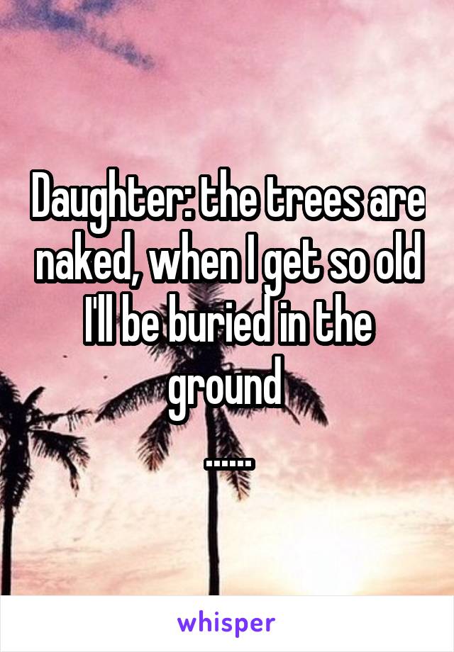 Daughter: the trees are naked, when I get so old I'll be buried in the ground 
......