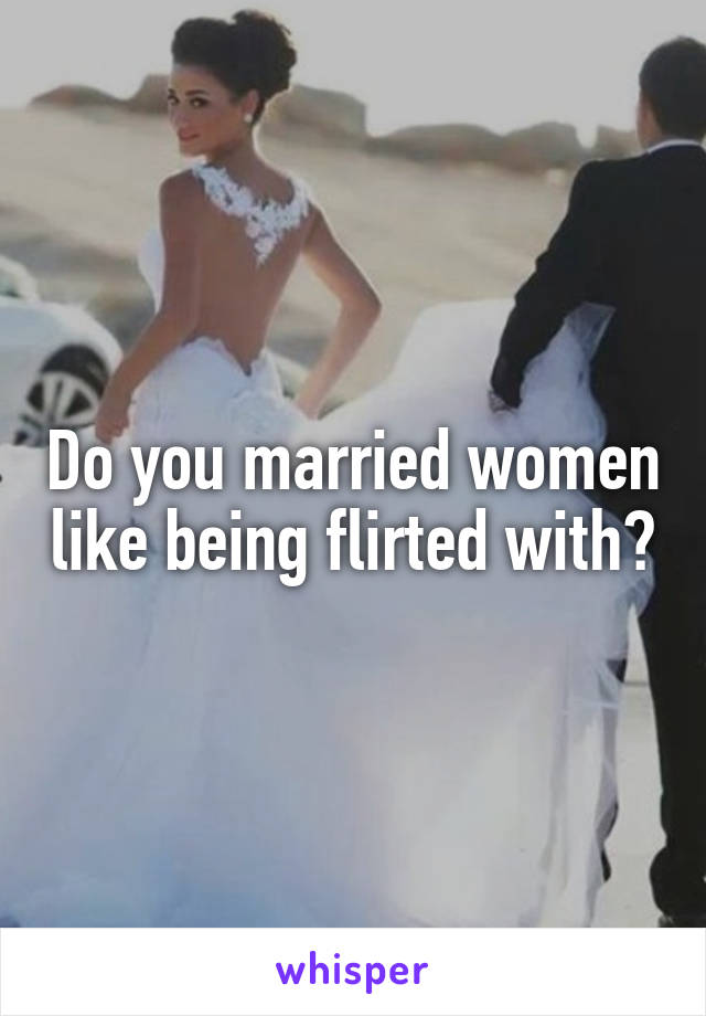 Do you married women like being flirted with?