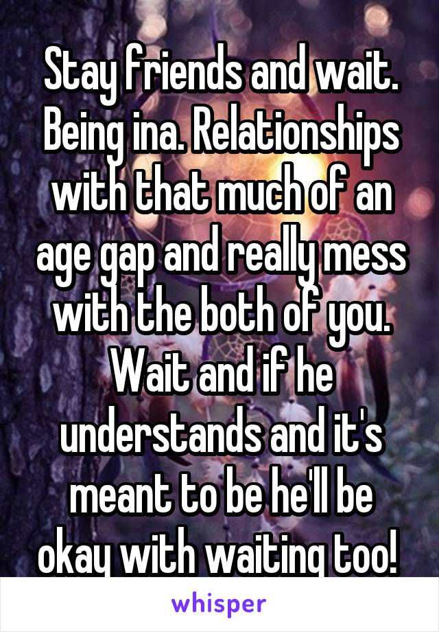 Stay friends and wait. Being ina. Relationships with that much of an age gap and really mess with the both of you. Wait and if he understands and it's meant to be he'll be okay with waiting too! 