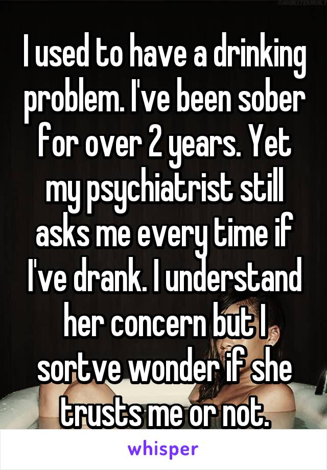 I used to have a drinking problem. I've been sober for over 2 years. Yet my psychiatrist still asks me every time if I've drank. I understand her concern but I sortve wonder if she trusts me or not.