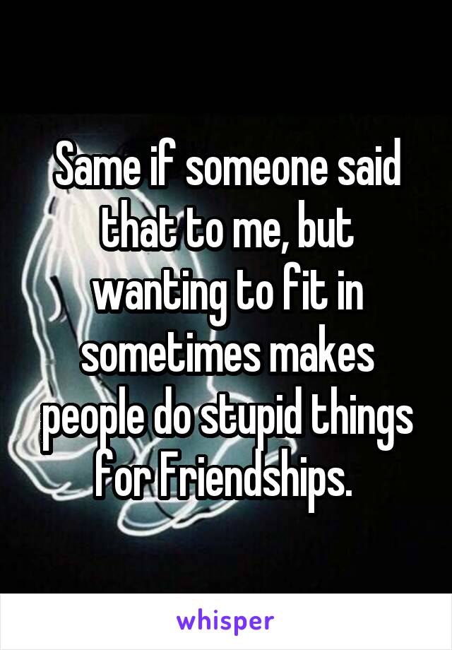 Same if someone said that to me, but wanting to fit in sometimes makes people do stupid things for Friendships. 