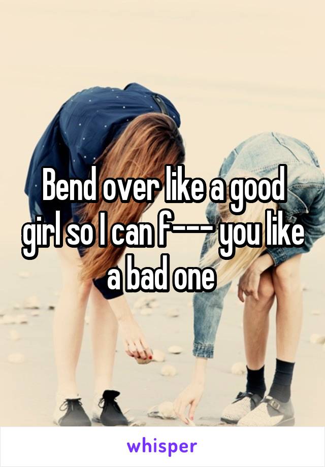 Bend over like a good girl so I can f--- you like a bad one 