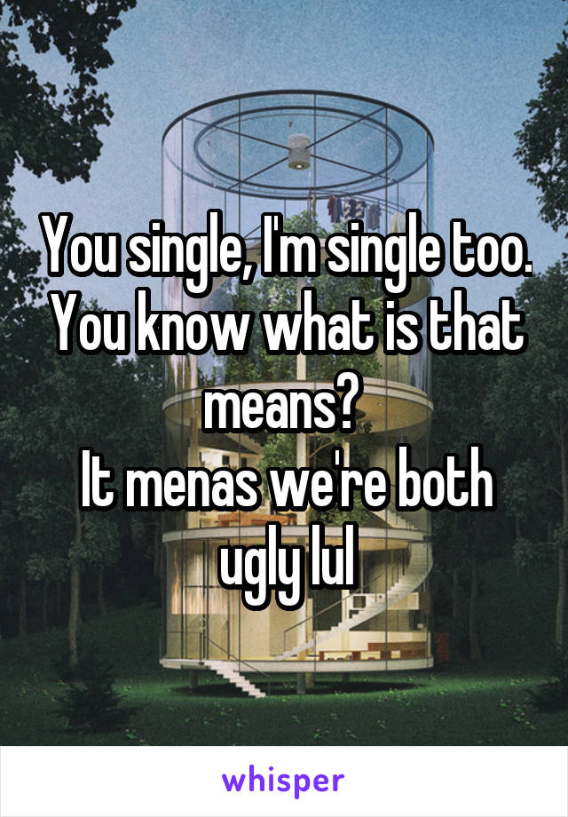 You single, I'm single too. You know what is that means? 
It menas we're both ugly lul