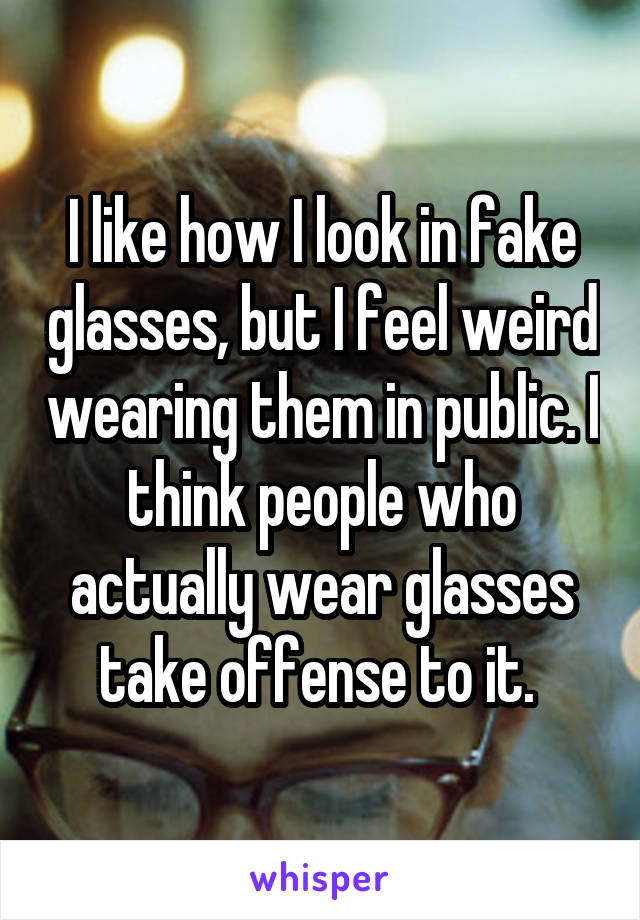 I like how I look in fake glasses, but I feel weird wearing them in public. I think people who actually wear glasses take offense to it. 