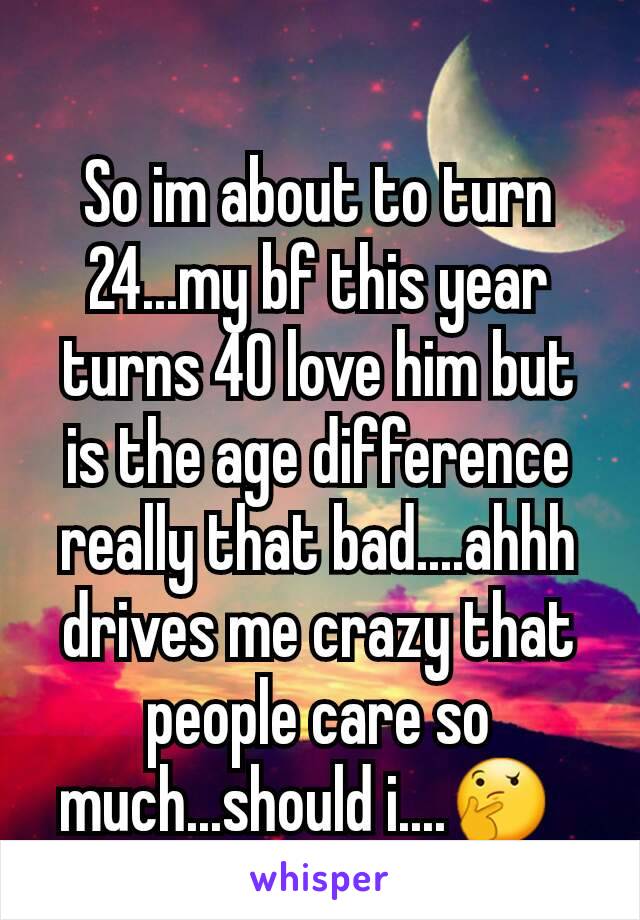 So im about to turn 24...my bf this year turns 40 love him but is the age difference really that bad....ahhh drives me crazy that people care so much...should i....🤔  