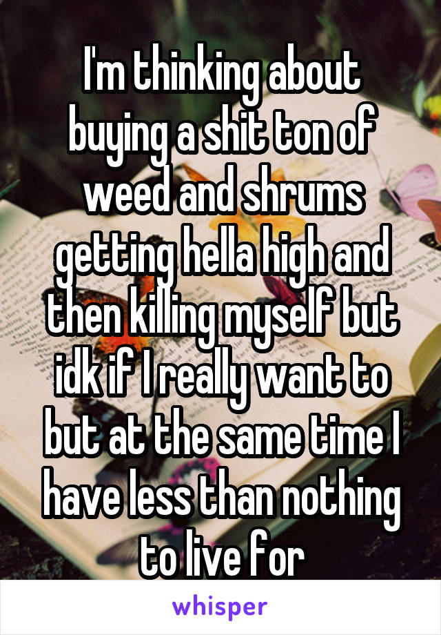 I'm thinking about buying a shit ton of weed and shrums getting hella high and then killing myself but idk if I really want to but at the same time I have less than nothing to live for