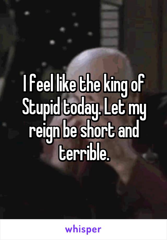 I feel like the king of Stupid today. Let my reign be short and terrible.