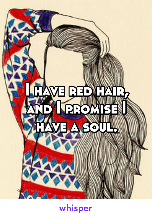 I have red hair, and I promise I have a soul.