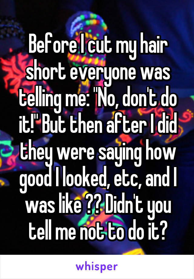 Before I cut my hair short everyone was telling me: "No, don't do it!" But then after I did they were saying how good I looked, etc, and I was like ?? Didn't you tell me not to do it?