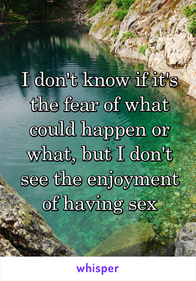 I don't know if it's the fear of what could happen or what, but I don't see the enjoyment of having sex