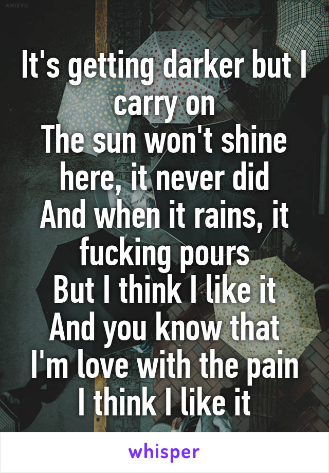 It's getting darker but I carry on
The sun won't shine here, it never did
And when it rains, it fucking pours
But I think I like it
And you know that I'm love with the pain
I think I like it