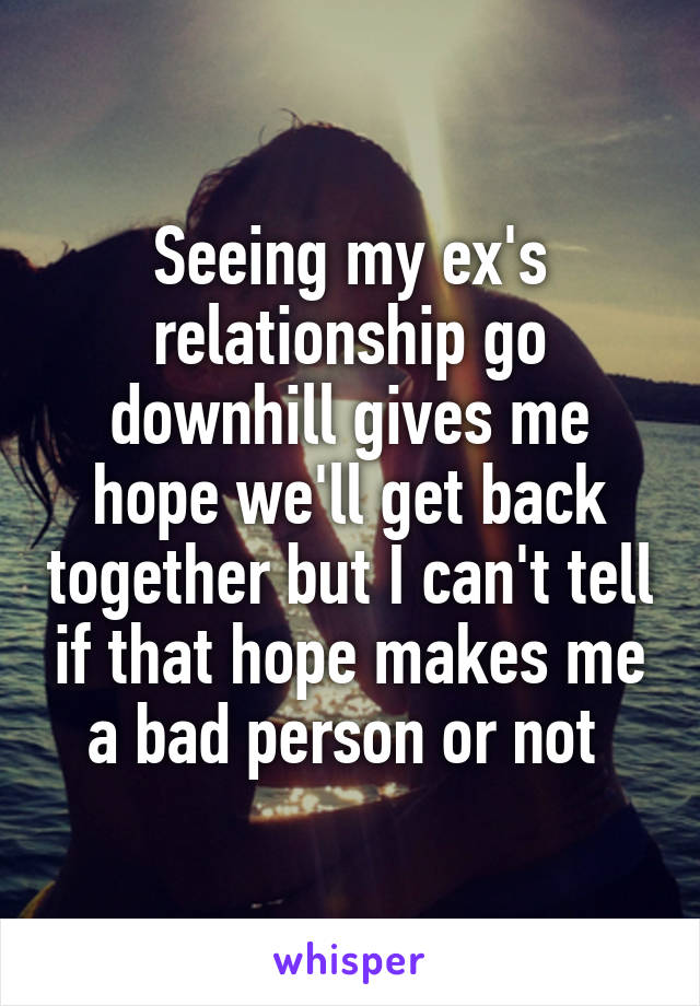 Seeing my ex's relationship go downhill gives me hope we'll get back together but I can't tell if that hope makes me a bad person or not 