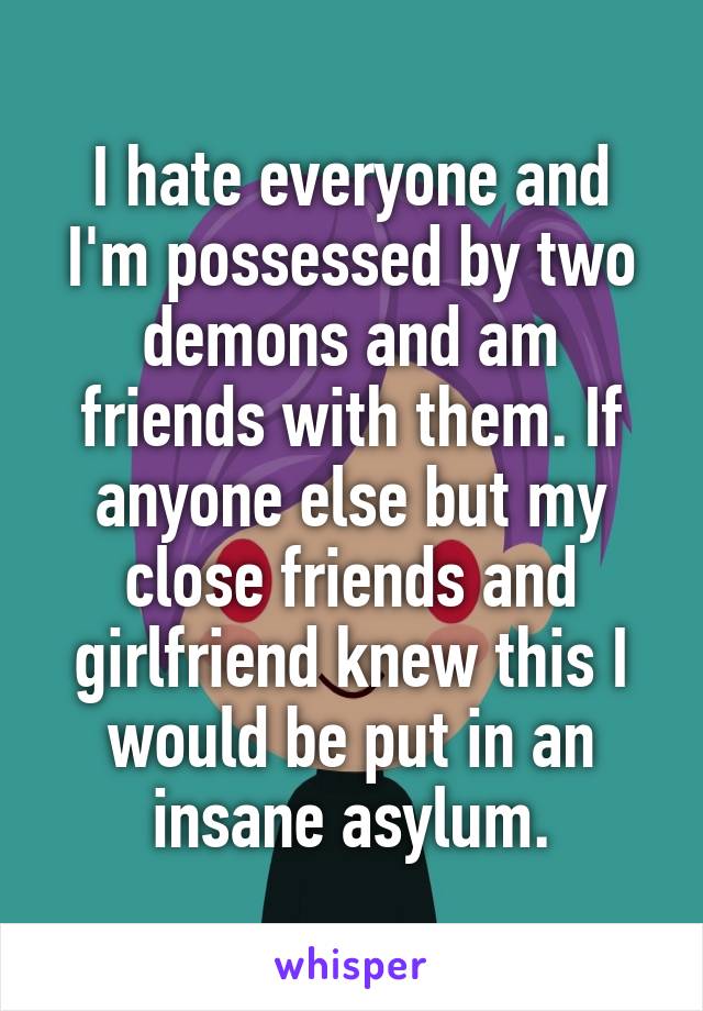 I hate everyone and I'm possessed by two demons and am friends with them. If anyone else but my close friends and girlfriend knew this I would be put in an insane asylum.