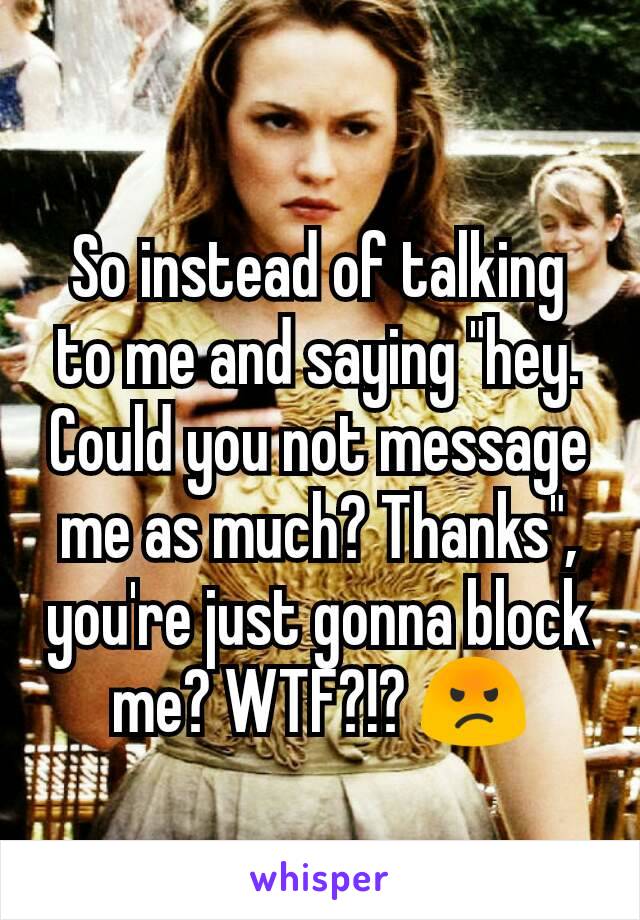 So instead of talking to me and saying "hey. Could you not message me as much? Thanks", you're just gonna block me? WTF?!? 😡