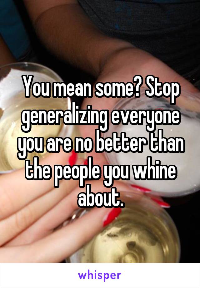 You mean some? Stop generalizing everyone you are no better than the people you whine about.