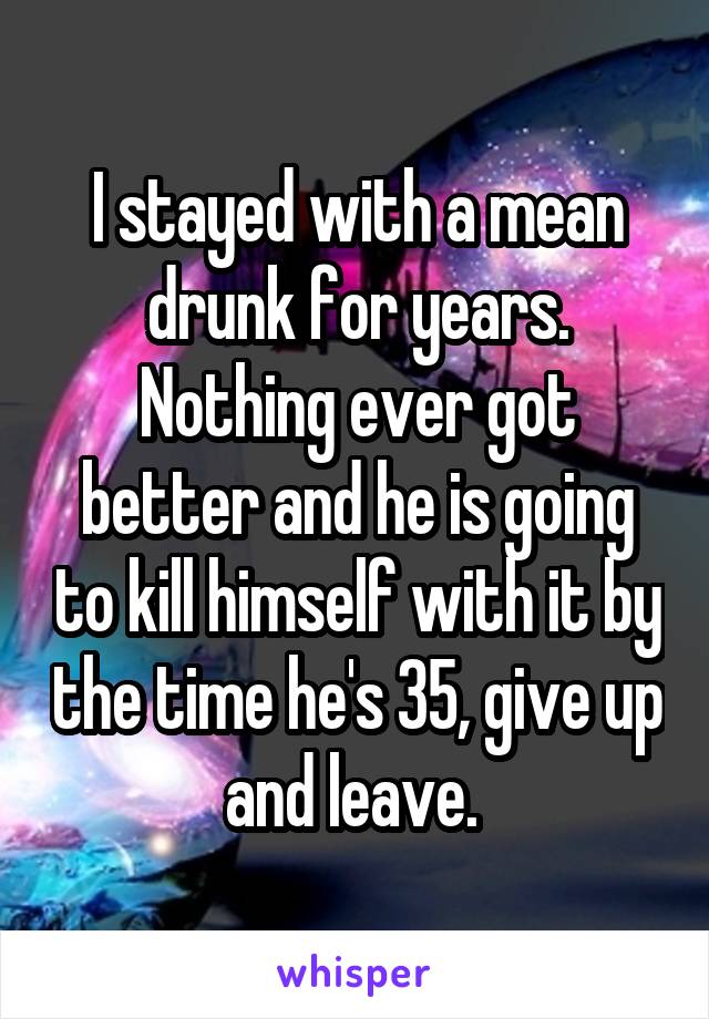 I stayed with a mean drunk for years. Nothing ever got better and he is going to kill himself with it by the time he's 35, give up and leave. 