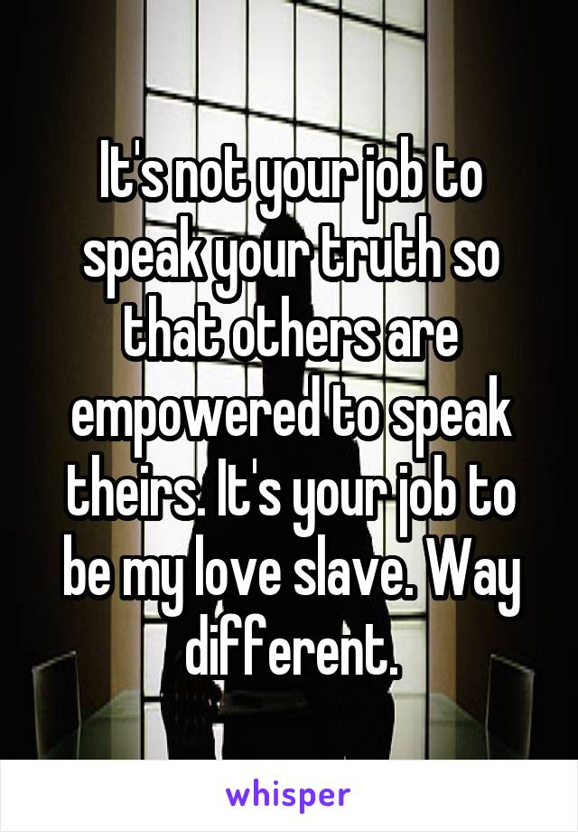 It's not your job to speak your truth so that others are empowered to speak theirs. It's your job to be my love slave. Way different.