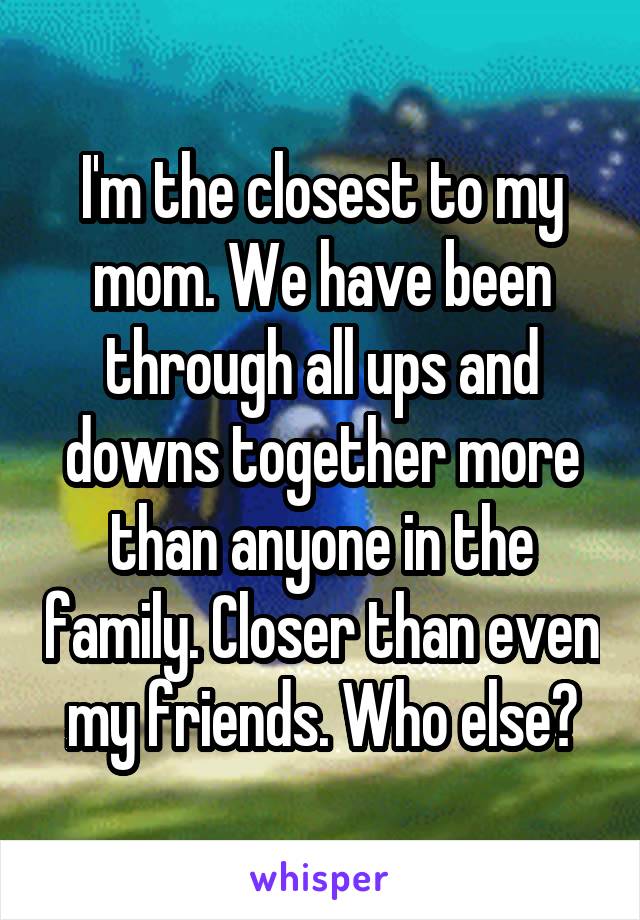 I'm the closest to my mom. We have been through all ups and downs together more than anyone in the family. Closer than even my friends. Who else?