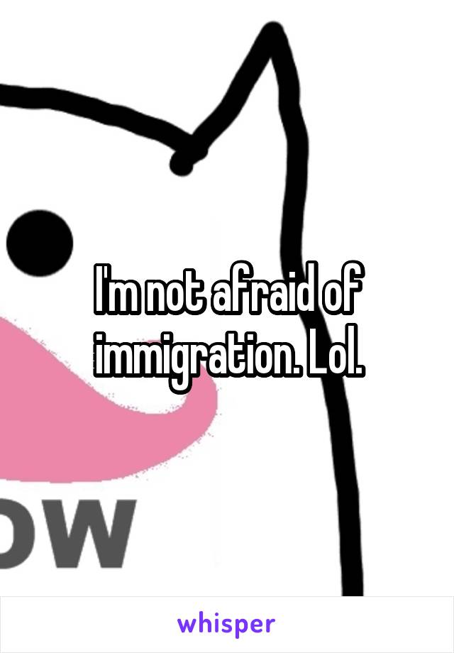 I'm not afraid of immigration. Lol.