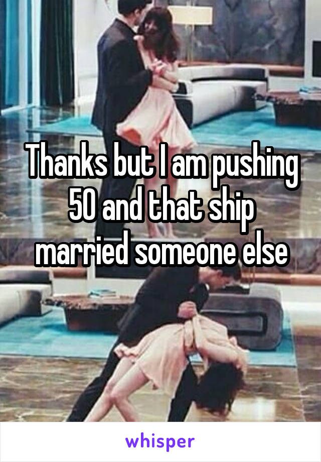 Thanks but I am pushing 50 and that ship married someone else
