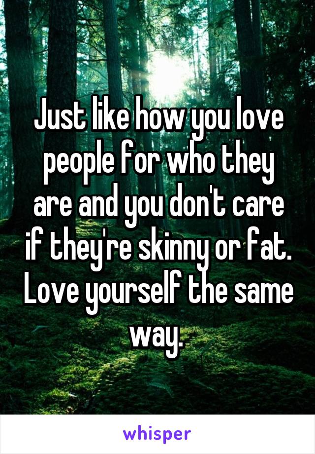 Just like how you love people for who they are and you don't care if they're skinny or fat. Love yourself the same way. 