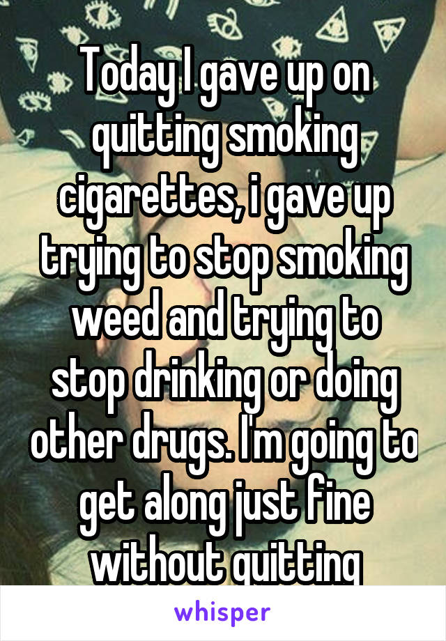 Today I gave up on quitting smoking cigarettes, i gave up trying to stop smoking weed and trying to stop drinking or doing other drugs. I'm going to get along just fine without quitting