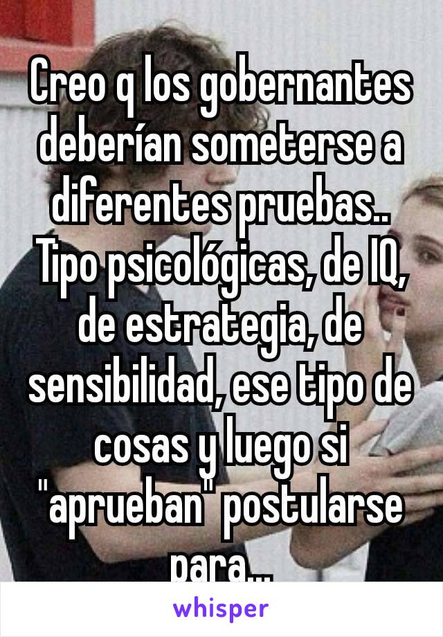 Creo q los gobernantes deberían someterse a diferentes pruebas..
Tipo psicológicas, de IQ, de estrategia, de sensibilidad, ese tipo de cosas y luego si "aprueban" postularse para...