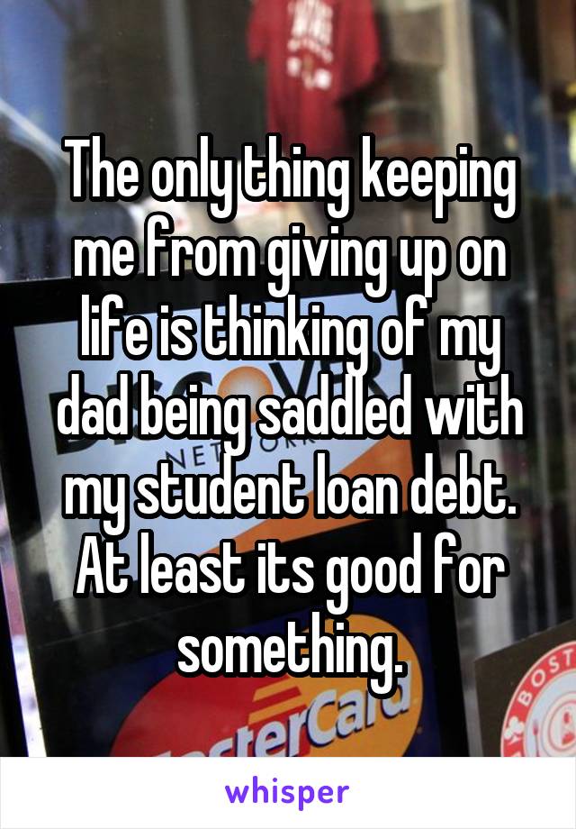 The only thing keeping me from giving up on life is thinking of my dad being saddled with my student loan debt. At least its good for something.