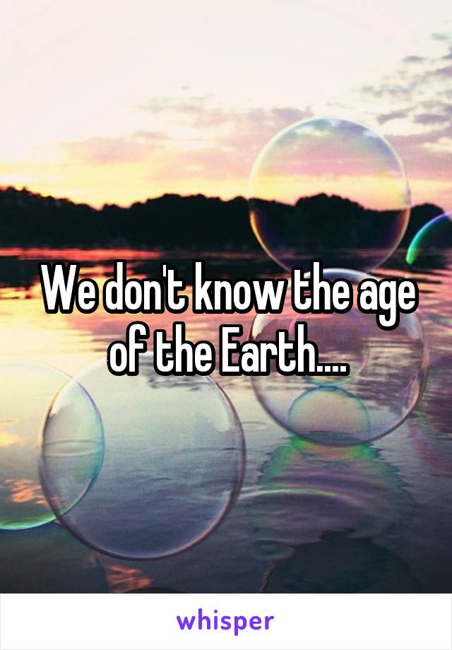 We don't know the age of the Earth....