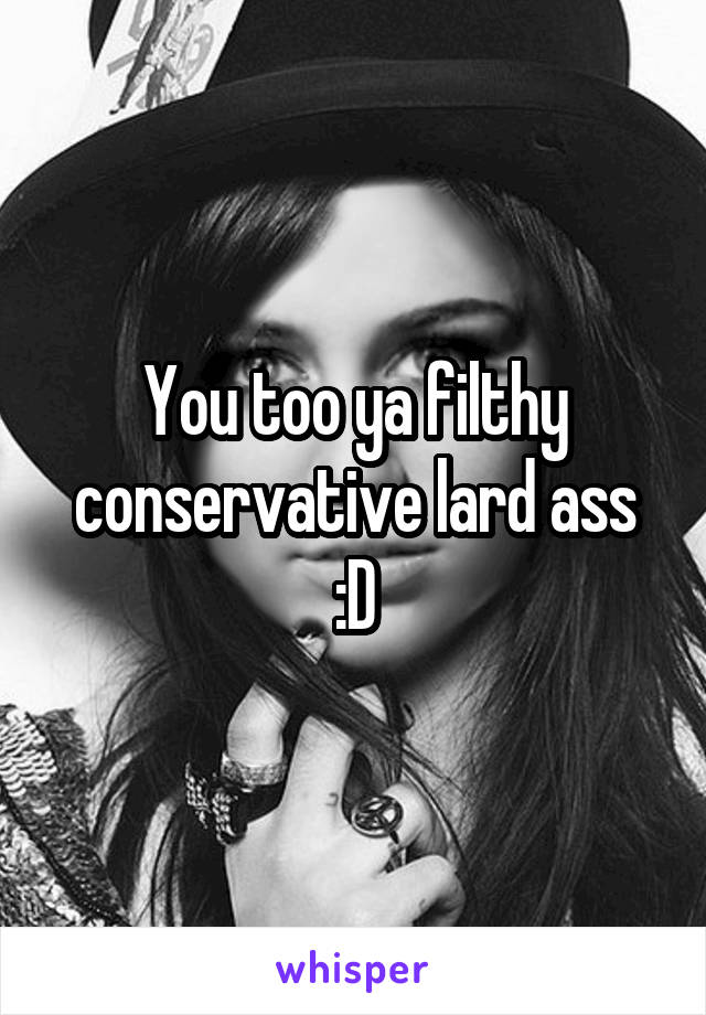 You too ya filthy conservative lard ass :D