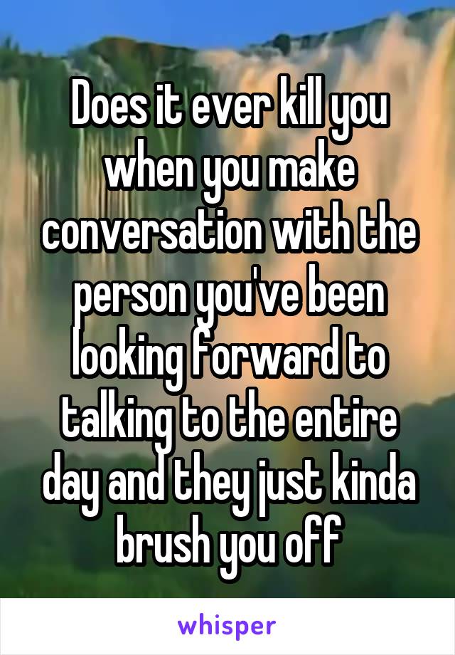 Does it ever kill you when you make conversation with the person you've been looking forward to talking to the entire day and they just kinda brush you off