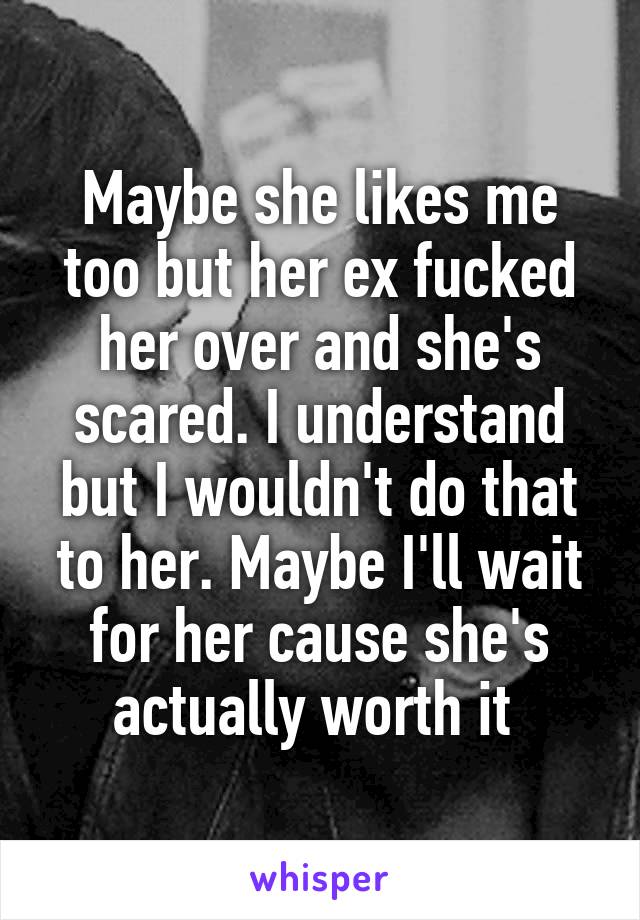 Maybe she likes me too but her ex fucked her over and she's scared. I understand but I wouldn't do that to her. Maybe I'll wait for her cause she's actually worth it 