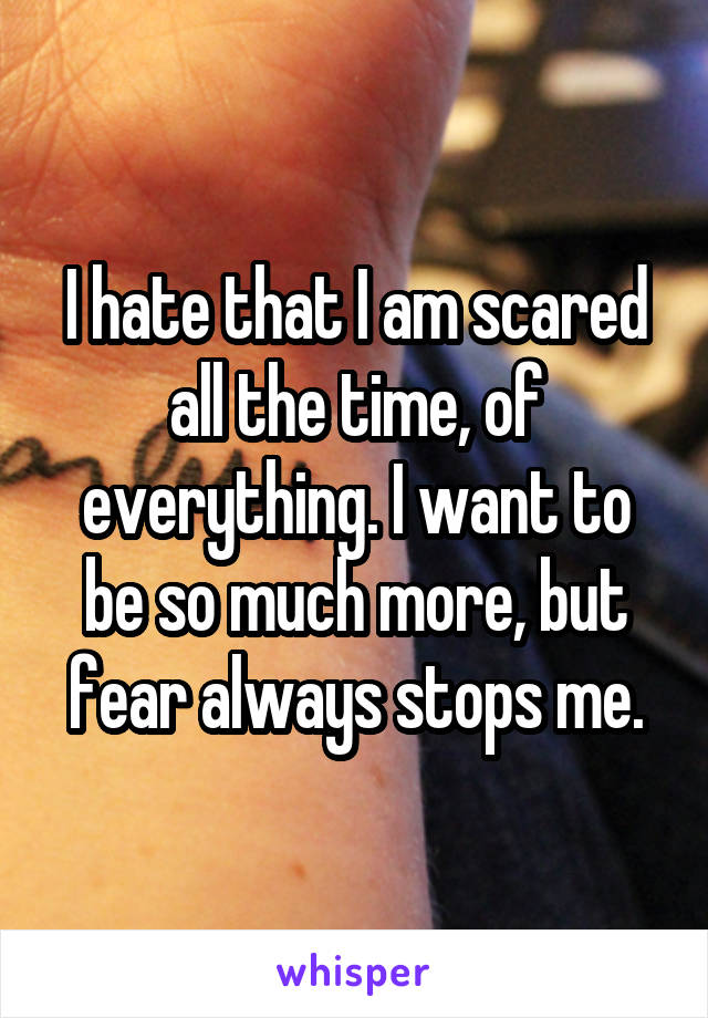 I hate that I am scared all the time, of everything. I want to be so much more, but fear always stops me.