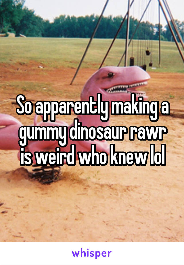 So apparently making a gummy dinosaur rawr is weird who knew lol