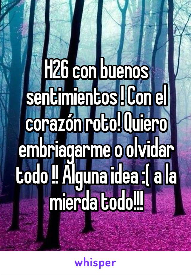 H26 con buenos sentimientos ! Con el corazón roto! Quiero embriagarme o olvidar todo !! Alguna idea :( a la mierda todo!!!