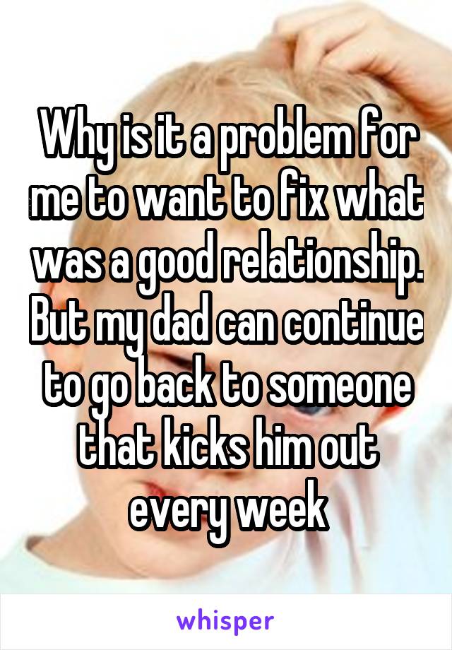 Why is it a problem for me to want to fix what was a good relationship. But my dad can continue to go back to someone that kicks him out every week