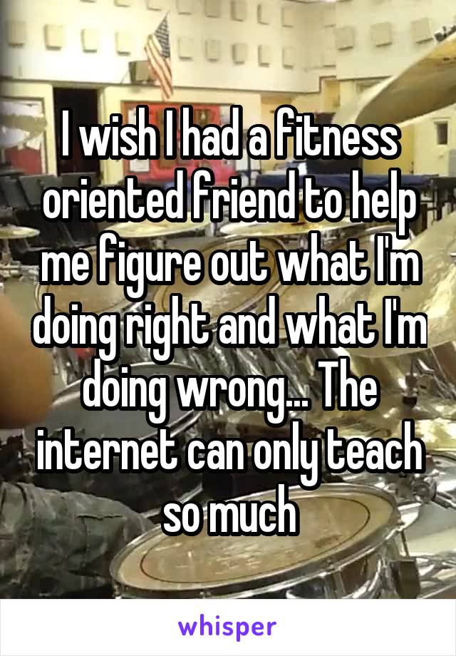 I wish I had a fitness oriented friend to help me figure out what I'm doing right and what I'm doing wrong... The internet can only teach so much