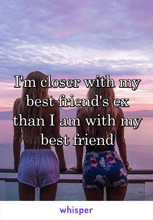 I'm closer with my best friend's ex than I am with my best friend