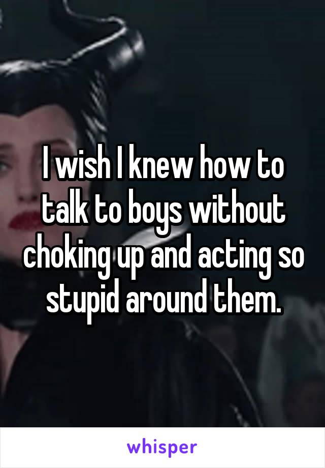 I wish I knew how to talk to boys without choking up and acting so stupid around them.