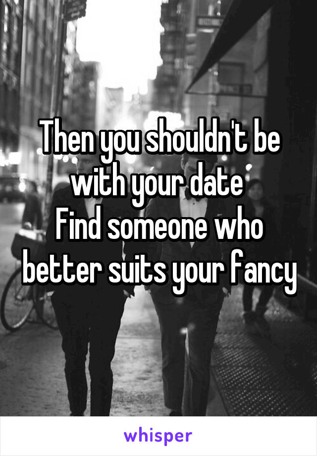 Then you shouldn't be with your date 
Find someone who better suits your fancy 