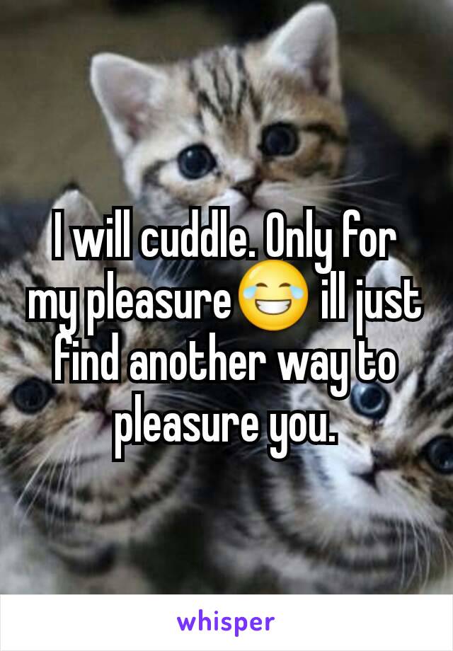 I will cuddle. Only for my pleasure😂 ill just find another way to pleasure you.