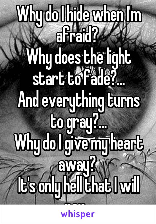 Why do I hide when I'm afraid? 
Why does the light start to fade?...
And everything turns to gray?...
Why do I give my heart away? 
It's only hell that I will pay...