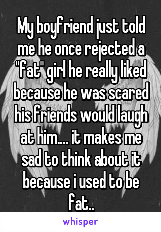 My boyfriend just told me he once rejected a "fat" girl he really liked because he was scared his friends would laugh at him.... it makes me sad to think about it because i used to be fat..