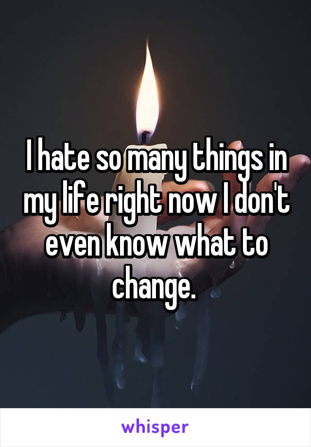 I hate so many things in my life right now I don't even know what to change. 