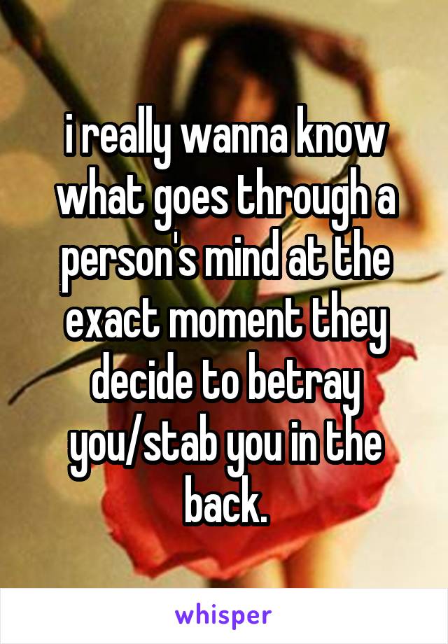 i really wanna know what goes through a person's mind at the exact moment they decide to betray you/stab you in the back.