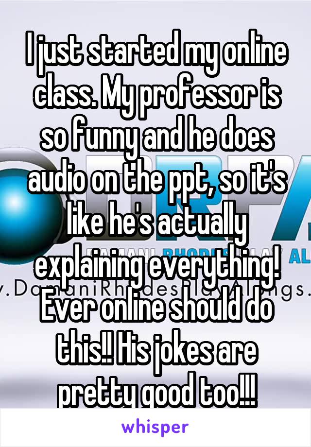 I just started my online class. My professor is so funny and he does audio on the ppt, so it's like he's actually explaining everything! Ever online should do this!! His jokes are pretty good too!!!