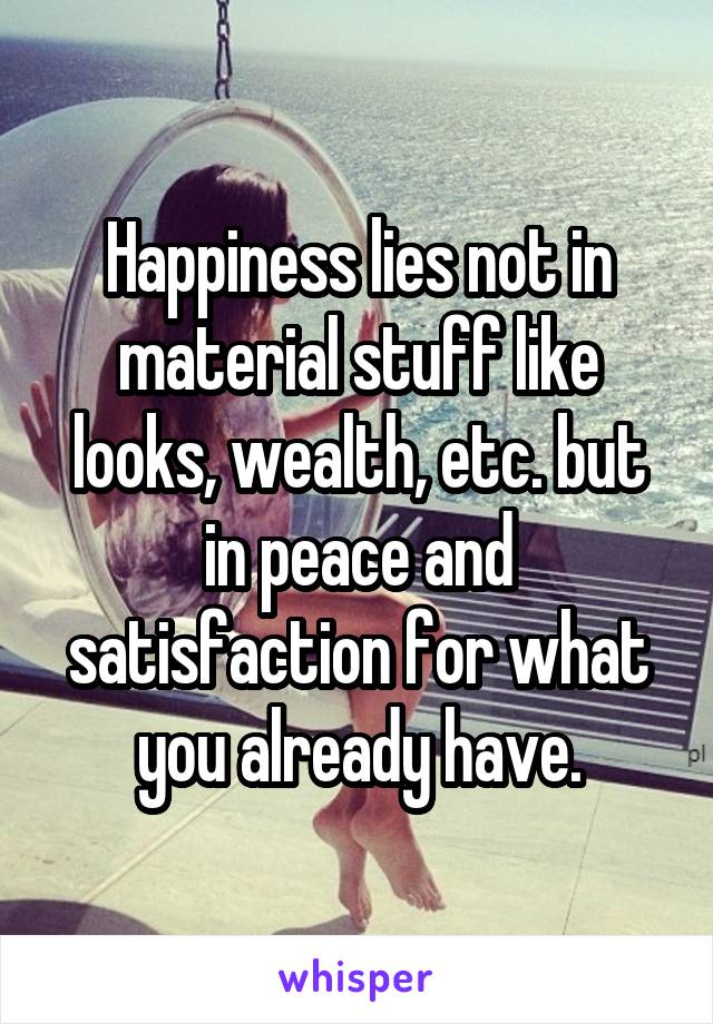 Happiness lies not in material stuff like looks, wealth, etc. but in peace and satisfaction for what you already have.