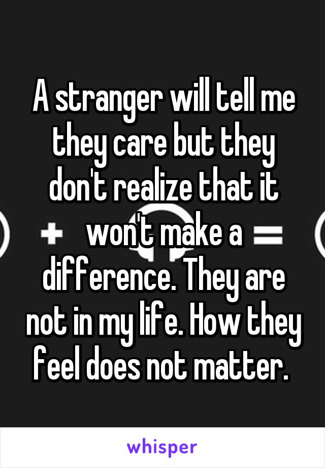 A stranger will tell me they care but they don't realize that it won't make a difference. They are not in my life. How they feel does not matter. 