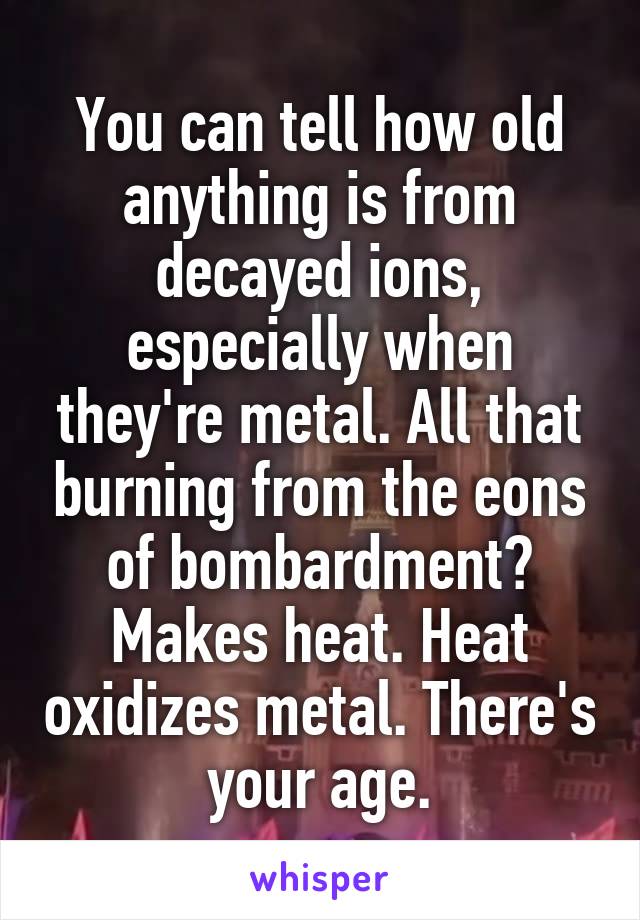 You can tell how old anything is from decayed ions, especially when they're metal. All that burning from the eons of bombardment? Makes heat. Heat oxidizes metal. There's your age.